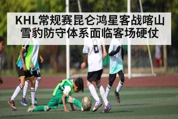 KHL常规赛昆仑鸿星客战喀山雪豹防守体系面临客场硬仗