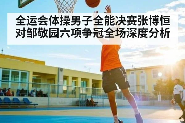 全运会体操男子全能决赛张博恒对邹敬园六项争冠全场深度分析