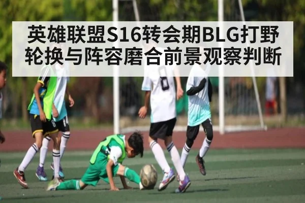 英雄联盟S16转会期BLG打野轮换与阵容磨合前景观察判断